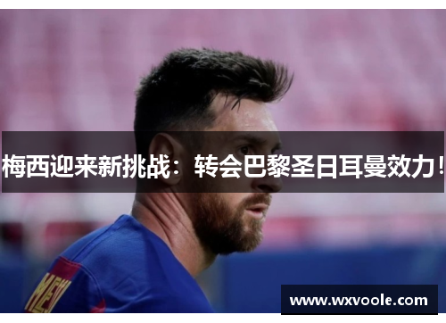 梅西迎来新挑战：转会巴黎圣日耳曼效力！